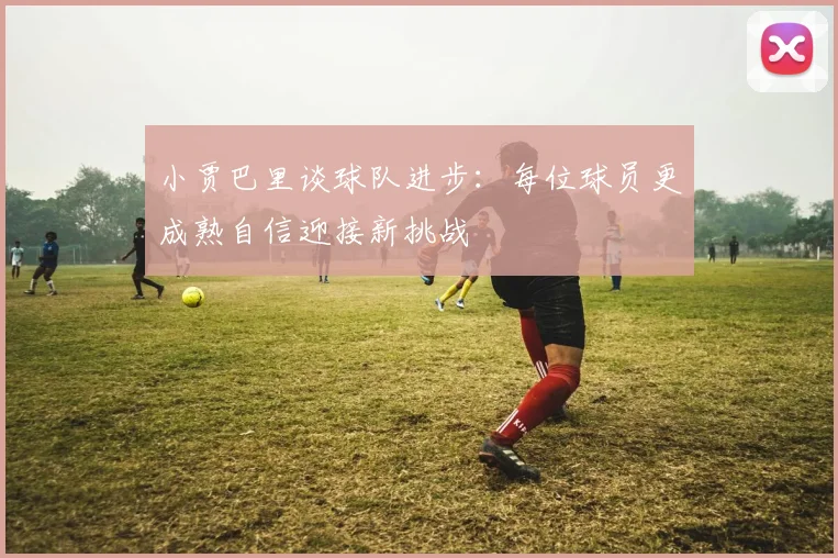 小贾巴里谈球队进步：每位球员更成熟自信迎接新挑战