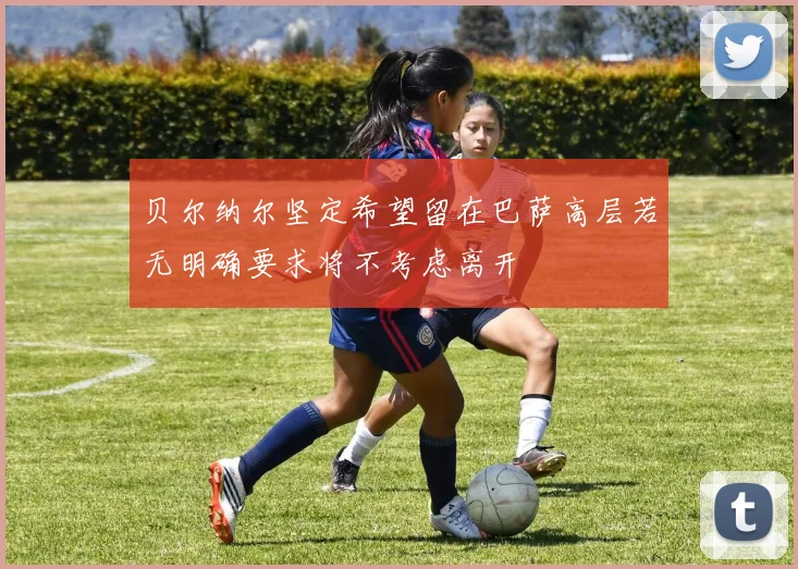 贝尔纳尔坚定希望留在巴萨高层若无明确要求将不考虑离开