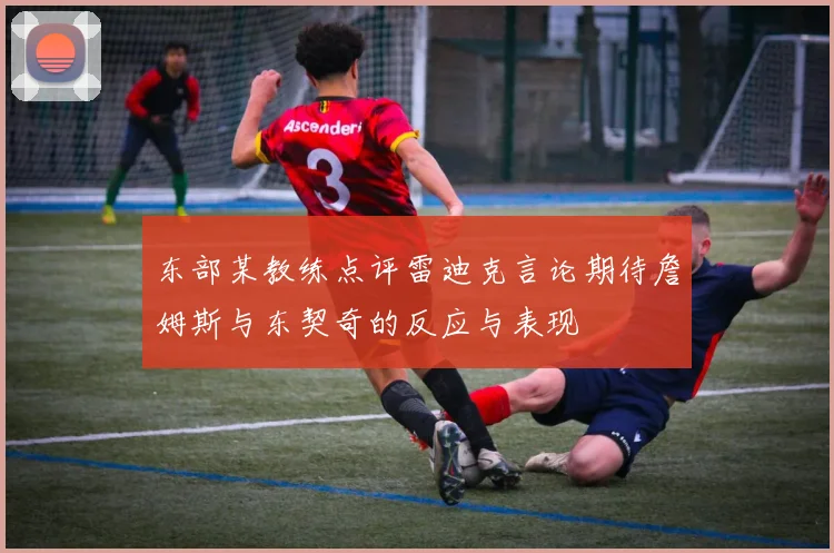东部某教练点评雷迪克言论期待詹姆斯与东契奇的反应与表现