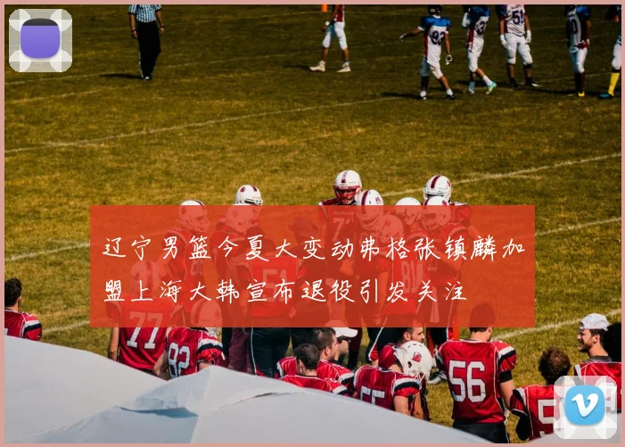 辽宁男篮今夏大变动弗格张镇麟加盟上海大韩宣布退役引发关注