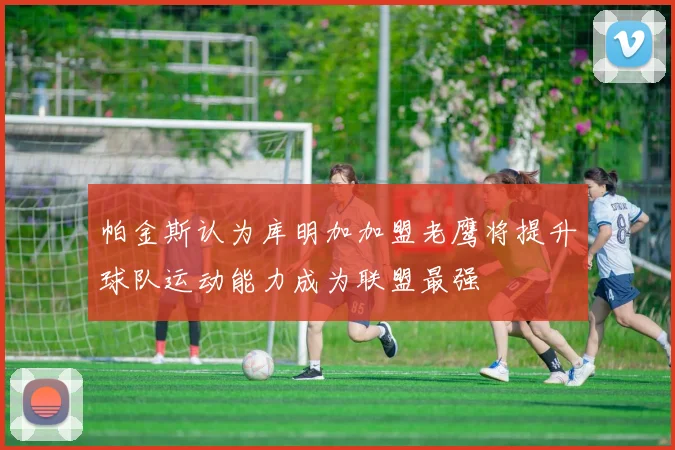 帕金斯认为库明加加盟老鹰将提升球队运动能力成为联盟最强