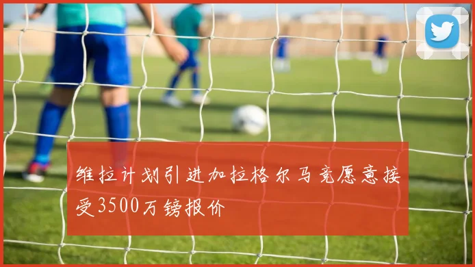维拉计划引进加拉格尔马竞愿意接受3500万镑报价