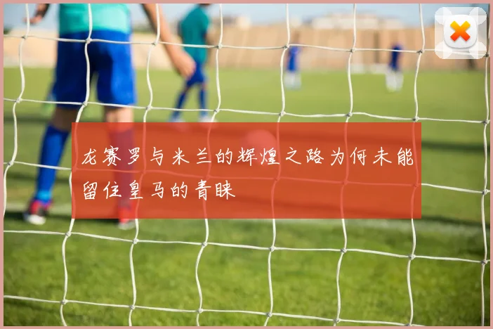 龙赛罗与米兰的辉煌之路为何未能留住皇马的青睐