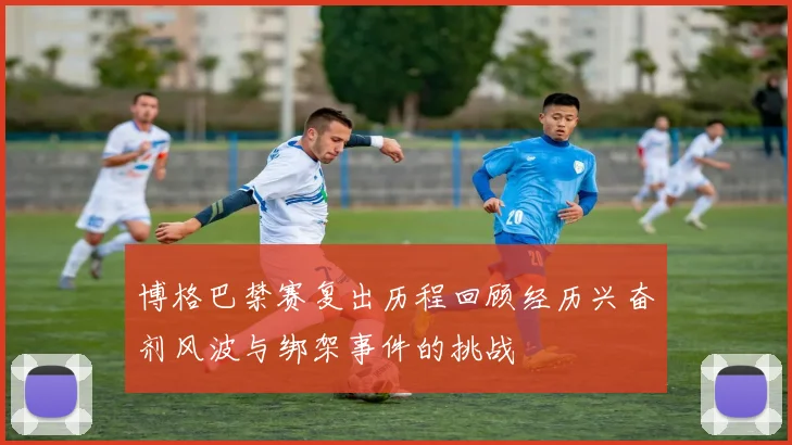 博格巴禁赛复出历程回顾经历兴奋剂风波与绑架事件的挑战