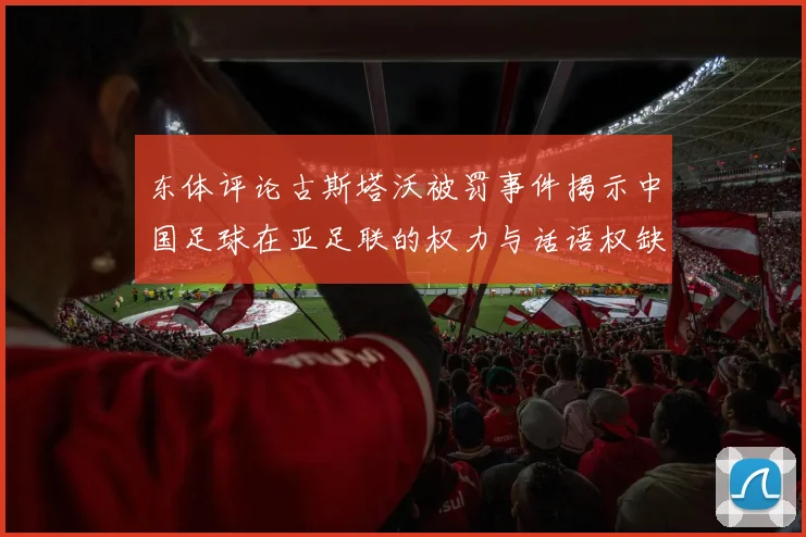 东体评论古斯塔沃被罚事件揭示中国足球在亚足联的权力与话语权缺失问题