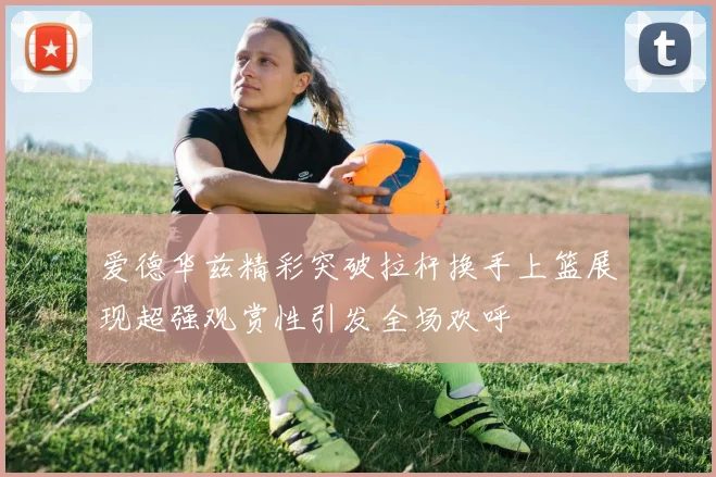 爱德华兹精彩突破拉杆换手上篮展现超强观赏性引发全场欢呼