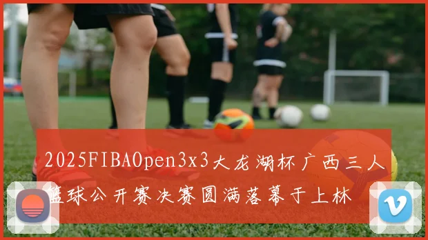 2025FIBAOpen3x3大龙湖杯广西三人篮球公开赛决赛圆满落幕于上林
