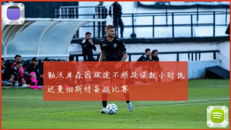 勒沃库森因旅途不顺延误数小时抵达曼彻斯特备战比赛
