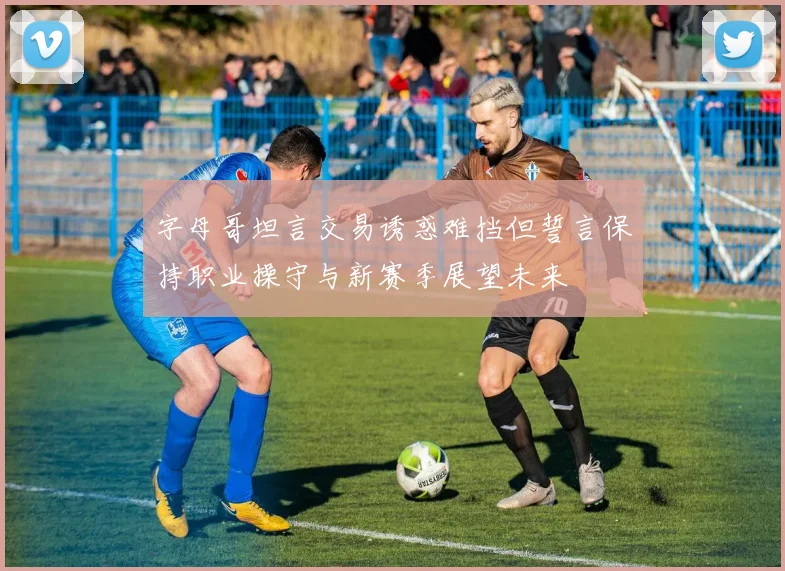 字母哥坦言交易诱惑难挡但誓言保持职业操守与新赛季展望未来