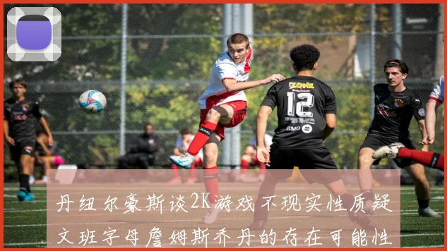 丹纽尔豪斯谈2K游戏不现实性质疑文班字母詹姆斯乔丹的存在可能性