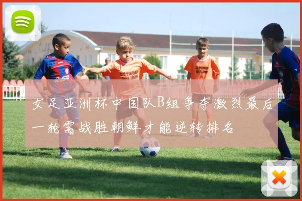 女足亚洲杯中国队B组争夺激烈最后一轮需战胜朝鲜才能逆转排名