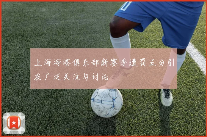 上海海港俱乐部新赛季遭罚五分引发广泛关注与讨论