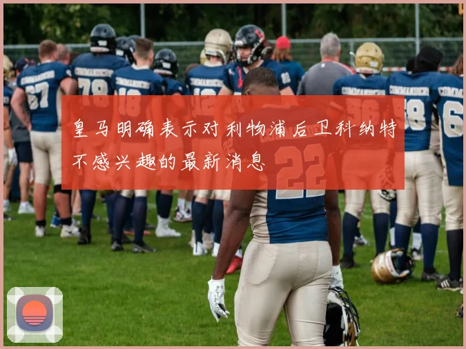 皇马明确表示对利物浦后卫科纳特不感兴趣的最新消息