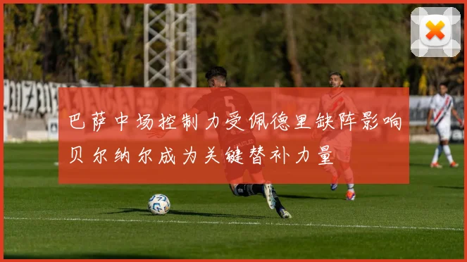 巴萨中场控制力受佩德里缺阵影响贝尔纳尔成为关键替补力量