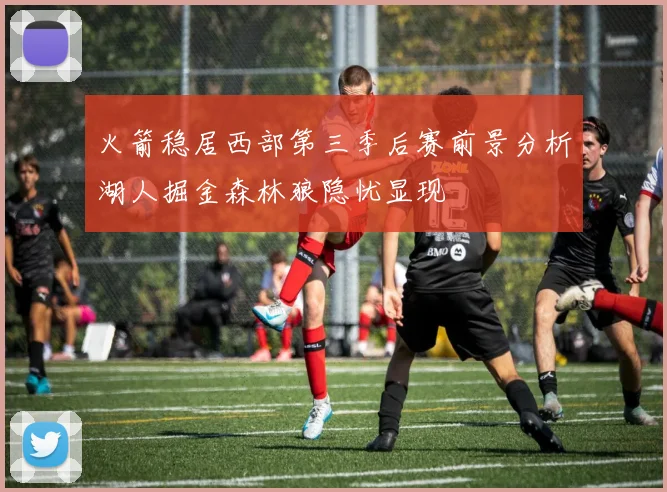 火箭稳居西部第三季后赛前景分析湖人掘金森林狼隐忧显现
