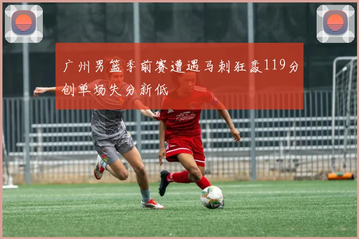广州男篮季前赛遭遇马刺狂轰119分创单场失分新低