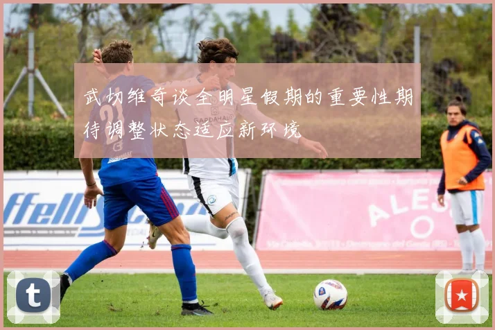 武切维奇谈全明星假期的重要性期待调整状态适应新环境