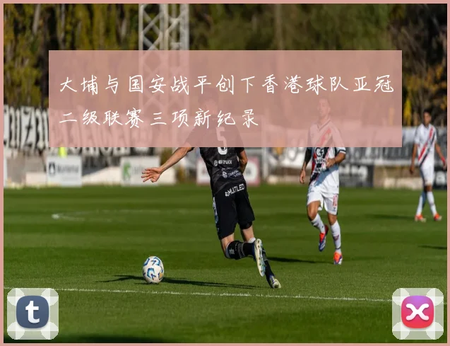 大埔与国安战平创下香港球队亚冠二级联赛三项新纪录