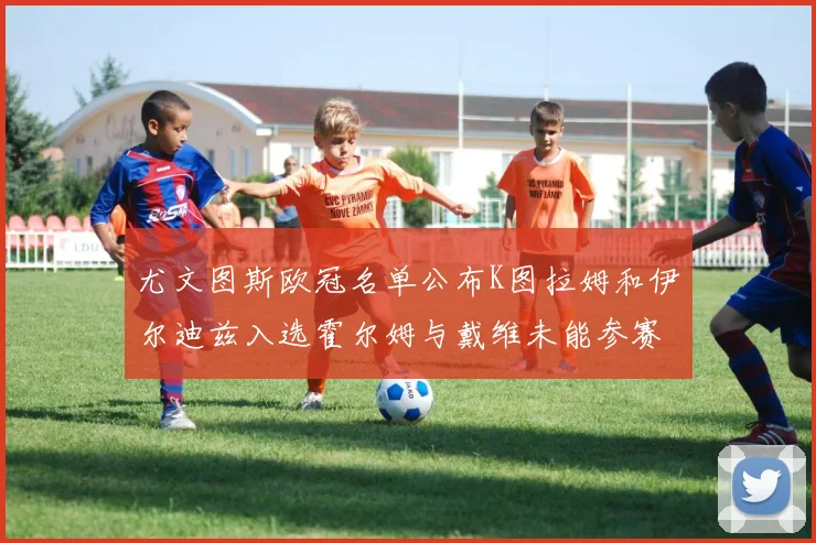 尤文图斯欧冠名单公布K图拉姆和伊尔迪兹入选霍尔姆与戴维未能参赛